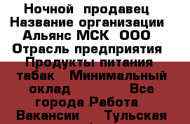 Ночной  продавец › Название организации ­ Альянс-МСК, ООО › Отрасль предприятия ­ Продукты питания, табак › Минимальный оклад ­ 33 000 - Все города Работа » Вакансии   . Тульская обл.